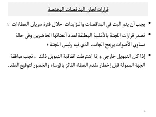 ‫اﻠﻣﺨﺘﺼﺔ‬‫اﻠﻣﻨﺎﻘﺼﺎت‬‫ﻠﺟﺎن‬‫ات‬‫ر‬‫ا‬‫ﺮ‬‫ﻘ‬
•‫ﻳﺘﻢ‬‫ن‬
ٔ
‫ا‬‫ﻳﺟﺐ‬‫اﻳﺪات‬‫ﺰ‬‫واﻠﻣ‬‫اﻠﻣﻨﺎﻘﺼﺎت‬‫ﻓﻲ‬‫اﻠﺒﺖ‬‫ﺧﻼل‬‫اﻠﻌﻄﺎءات‬‫ﺴﺮﻳﺎن‬‫ﻓﺘﺮة‬‫؛‬
•‫ﺗﺼﺪر‬‫اﻠﻟﺟﻨﺔ‬‫ات‬‫ر‬‫ا‬‫ﺮ‬‫ﻘ‬‫ﻋﻀﺎ‬
ٔ
‫ا‬‫ﻠﻌﺪد‬‫اﻠﻣﻄﻟﻗﺔ‬‫ﻏﻟﺒﻴﺔ‬
ٔ
‫ﺑﺎﻻ‬‫ﺋﻬﺎ‬‫اﻠﺤﺎﺿﺮﻳﻦ‬‫ﺣﺎﻠﺔ‬‫وﻓﻲ‬
‫اﻠﻟﺟﻨﺔ‬‫ﺋﻴﺲ‬‫ر‬‫ﻓﻴﻪ‬‫اﻠﺬي‬‫اﻠﺟﺎﻧﺐ‬‫ﻳﺮﺠﺢ‬‫ﺻﻮات‬
ٔ
‫اﻻ‬‫ﺗﺳﺎوي‬‫؛‬
•‫ﻜﺎن‬‫إذا‬‫ﺧﺎرﺠﻲ‬‫اﻠﺘﻣﻮﻳﻞ‬‫و‬‫اﺗﻔﺎﻘﻴﺔ‬‫اﺸﺘﺮﻃﺖ‬‫إذا‬‫ذﻠﻚ‬‫اﻠﺘﻣﻮﻳﻞ‬‫ﺗ‬،‫ﻤﻮاﻓﻗﺔ‬‫ﺟﺐ‬ •‫ﻜﺎن‬‫إذا‬‫ﺧﺎرﺠﻲ‬‫اﻠﺘﻣﻮﻳﻞ‬‫و‬‫اﺗﻔﺎﻘﻴﺔ‬‫اﺸﺘﺮﻃﺖ‬‫إذا‬‫ذﻠﻚ‬‫اﻠﺘﻣﻮﻳﻞ‬‫ﺗ‬،‫ﻤﻮاﻓﻗﺔ‬‫ﺟﺐ‬
‫اﻠﻔﺎﺋﺰ‬‫اﻠﻌﻄﺎء‬‫ﻤﻗﺪم‬‫إﺧﻄﺎر‬‫ﻘﺒﻞ‬‫اﻠﻣﻣﻮﻠﺔ‬‫اﻠﺟﻬﺔ‬‫اﻠﻌﻗﺪ‬‫ﻠﺘﻮﻘﻴﻊ‬ ‫ر‬‫واﻠﺤﻀﻮ‬‫ﺑﺎﻹرﺴﺎء‬.
٢٤
 