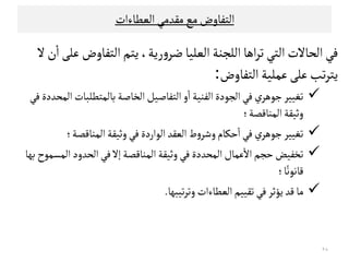 ‫اﻠﻌﻄﺎءات‬‫ﻤﻗﺪﻤﻲ‬‫ﻤﻊ‬‫اﻠﺘﻔﺎوض‬
‫رﻳﺔ‬‫و‬‫ﺿﺮ‬‫اﻠﻌﻟﻴﺎ‬‫اﻠﻟﺟﻨﺔ‬‫اﻫﺎ‬‫ﺮ‬‫ﺗ‬‫اﻠﺘﻲ‬‫اﻠﺤﺎﻻت‬‫ﻓﻲ‬‫ن‬
ٔ
‫ا‬‫ﻋﻟﻰ‬‫اﻠﺘﻔﺎوض‬‫ﻳﺘﻢ‬،‫ﻻ‬
‫اﻠﺘﻔﺎوض‬‫ﻋﻣﻟﻴﺔ‬‫ﻋﻟﻰ‬‫ﺗﺐ‬‫ﺮ‬‫ﻳﺘ‬:
‫ﻓﻲ‬‫اﻠﻣﺤﺪدة‬‫ﺑﺎﻠﻣﺘﻄﻟﺒﺎت‬‫اﻠﺨﺎﺻﺔ‬‫اﻠﺘﻔﺎﺻﻴﻞ‬‫و‬
ٔ
‫ا‬‫اﻠﻔﻨﻴﺔ‬‫اﻠﺟﻮدة‬‫ﻓﻲ‬‫ي‬‫ﺠﻮﻫﺮ‬‫ﺗﻐﻴﻴﺮ‬
‫اﻠﻣﻨﺎﻘﺼﺔ‬‫وﺛﻴﻗﺔ‬‫؛‬
‫اﻠﻣﻨﺎﻘﺼﺔ‬‫وﺛﻴﻗﺔ‬‫ﻓﻲ‬‫اﻠﻮاردة‬‫اﻠﻌﻗﺪ‬‫ط‬‫و‬‫وﺸﺮ‬‫ﺣﻛﺎم‬
ٔ
‫ا‬‫ﻓﻲ‬‫ي‬‫ﺠﻮﻫﺮ‬‫ﺗﻐﻴﻴﺮ‬‫؛‬ ‫اﻠﻣﻨﺎﻘﺼﺔ‬‫وﺛﻴﻗﺔ‬‫ﻓﻲ‬‫اﻠﻮاردة‬‫اﻠﻌﻗﺪ‬‫ط‬‫و‬‫وﺸﺮ‬‫ﺣﻛﺎم‬
ٔ
‫ا‬‫ﻓﻲ‬‫ي‬‫ﺠﻮﻫﺮ‬‫ﺗﻐﻴﻴﺮ‬‫؛‬
‫ﺑﻬﺎ‬‫اﻠﻣﺳﻣﻮح‬‫اﻠﺤﺪود‬‫ﻓﻲ‬‫إﻻ‬ ‫اﻠﻣﻨﺎﻘﺼﺔ‬‫وﺛﻴﻗﺔ‬‫ﻓﻲ‬ ‫اﻠﻣﺤﺪدة‬‫ﻋﻣﺎل‬
ٔ
‫اﻻ‬ ‫ﺣﺟﻢ‬‫ﺗﺨﻔﻴﺾ‬
‫ﺎ‬ً‫ﻘﺎﻧﻮﻧ‬‫؛‬
‫ﺗﻴﺒﻬﺎ‬‫ﺮ‬‫وﺗ‬‫اﻠﻌﻄﺎءات‬‫ﺗﻗﻴﻴﻢ‬‫ﻓﻲ‬‫ﻳﺆﺛﺮ‬‫ﻘﺪ‬‫ﻤﺎ‬.
٢٨
 