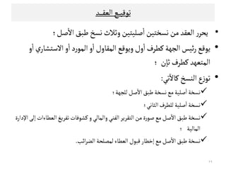 ‫ﺗﻮﻘﻴ‬‫ـ‬‫ـ‬‫ـ‬‫اﻠﻌﻗ‬‫ﻊ‬‫ـ‬‫ـ‬‫ـ‬‫ـ‬‫ـ‬‫ﺪ‬
•‫ر‬‫ﻳﺤﺮ‬‫اﻠ‬‫ﻌﻗﺪ‬‫ﻤﻦ‬‫ﻧﺳﺨﺘﻴﻦ‬‫ﺻﻟﻴﺘﻴﻦ‬
ٔ
‫ا‬‫وﺛﻼث‬‫ﻧﺳﺦ‬‫ﻃﺒﻖ‬‫ﺻﻞ‬
ٔ
‫اﻻ‬‫؛‬
•‫ﻜﻄﺮف‬‫اﻠﺟﻬﺔ‬‫ﺋﻴﺲ‬‫ر‬‫ﻳﻮﻘﻊ‬‫و‬
ٔ
‫ا‬‫ي‬‫اﻻﺴﺘﺷﺎر‬‫و‬
ٔ
‫ا‬‫د‬‫ر‬‫اﻠﻣﻮ‬‫و‬
ٔ
‫ا‬‫اﻠﻣﻗﺎول‬‫وﻳﻮﻘﻊ‬‫ول‬
ٔ
‫ا‬
‫ن‬ٍ‫ﺛﺎ‬‫ﻜﻄﺮف‬‫اﻠﻣﺘﻌﻬﺪ‬‫؛‬
•‫ﺗﻲ‬
ٓ
‫ﻜﺎﻻ‬‫اﻠﻨﺳﺦ‬‫ع‬‫ز‬‫ﺗﻮ‬:
‫ﺻﻞ‬
ٔ
‫اﻻ‬‫ﻃﺒﻖ‬‫ﻧﺳﺨﺔ‬‫ﻤﻊ‬‫ﺻﻟﻴﺔ‬
ٔ
‫ا‬‫ﻧﺳﺨﺔ‬‫ﺻﻞ‬
ٔ
‫اﻻ‬‫ﻃﺒﻖ‬‫ﻧﺳﺨﺔ‬‫ﻤﻊ‬‫ﺻﻟﻴﺔ‬
ٔ
‫ا‬‫ﻧﺳﺨﺔ‬‫ﻠﻟﺟﻬﺔ؛‬
‫اﻠﺜﺎﻧﻲ‬‫ﻠﻟﻄﺮف‬‫ﺻﻟﻴﺔ‬
ٔ
‫ا‬‫ﻧﺳﺨﺔ‬‫؛‬
‫ﺗﻔﺮﻳﻎ‬‫ﻜﺷﻮﻓﺎت‬ ‫و‬‫واﻠﻣﺎﻠﻲ‬‫اﻠﻔﻨﻲ‬‫اﻠﺘﻗﺮﻳﺮ‬‫ﻤﻦ‬‫ة‬‫ر‬‫ﺻﻮ‬‫ﻤﻊ‬‫ﺻﻞ‬
ٔ
‫اﻻ‬‫ﻃﺒﻖ‬‫ﻧﺳﺨﺔ‬‫اﻹدارة‬‫إﻠﻰ‬‫اﻠﻌﻄﺎءات‬
‫اﻠﻣﺎﻠﻴﺔ‬‫؛‬
‫اﺋﺐ‬‫ﺮ‬‫اﻠﻀ‬ ‫ﻠﻣﺼﻟﺤﺔ‬‫اﻠﻌﻄﺎء‬‫ﻘﺒﻮل‬‫إﺧﻄﺎر‬‫ﻤﻊ‬‫ﺻﻞ‬
ٔ
‫اﻻ‬‫ﻃﺒﻖ‬‫ﻧﺳﺨﺔ‬.
٢٩
 