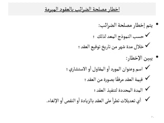 ‫اﺧﻄﺎر‬‫اﻠﻣﺒﺮﻤﺔ‬‫ﺑﺎﻠﻌﻗﻮد‬‫اﺋﺐ‬‫ﺮ‬‫اﻠﻀ‬‫ﻤﺼﻟﺤﺔ‬
•‫ﻳﺘﻢ‬‫إ‬‫اﺋﺐ‬‫ﺮ‬‫اﻠﻀ‬‫ﻤﺼﻟﺤﺔ‬‫ﺧﻄﺎر‬:
‫ﺣﺳﺐ‬‫ﻠﺬﻠﻚ‬‫اﻠﻣﻌﺪ‬‫اﻠﻨﻣﻮذج‬‫؛‬
‫اﻠﻌﻗﺪ‬‫ﺗﻮﻘﻴﻊ‬‫ﺗﺎرﻳﺦ‬‫ﻤﻦ‬‫ﺸﻬﺮ‬‫ﻤﺪة‬‫ﺧﻼل‬‫؛‬
•‫اﻹﺧﻄﺎر‬‫ﻳﺒﻴﻦ‬:‫اﻹﺧﻄﺎر‬‫ﻳﺒﻴﻦ‬:
‫ي‬‫اﻻﺴﺘﺷﺎر‬ ‫و‬
ٔ
‫ا‬‫اﻠﻣﻗﺎول‬‫و‬
ٔ
‫ا‬‫د‬‫ر‬‫اﻠﻣﻮ‬‫وﻋﻨﻮان‬‫اﺴﻢ‬‫؛‬
‫اﻠﻌﻗﺪ‬‫ﻤﻦ‬ ‫ة‬‫ر‬‫ﺑﺼﻮ‬‫ﺎ‬ً‫ﻤﺮﻓﻗ‬‫اﻠﻌﻗﺪ‬‫ﻘﻴﻣﺔ‬‫؛‬
‫ﻠﺘﻨﻔﻴﺬ‬ ‫اﻠﻣﺤﺪدة‬‫اﻠﻣﺪة‬‫اﻠﻌﻗﺪ‬‫؛‬
‫ﻋﻟ‬
ٔ
‫ا‬‫ﺮ‬‫ﺗﻄ‬‫ﺗﻌﺪﻳﻼت‬‫ي‬
ٔ
‫ا‬‫اﻠﻌﻗﺪ‬‫ﻰ‬‫اﻹﻠﻐﺎء‬ ‫و‬
ٔ
‫ا‬‫اﻠﻨﻗﺺ‬‫و‬
ٔ
‫ا‬‫ﺑﺎﻠﺰﻳﺎدة‬.
٣٠
 