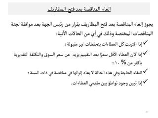 ‫إﻠﻐﺎء‬‫اﻠﻣﻨﺎﻘﺼﺔ‬‫ﺑﻌﺪ‬‫ﻓﺘﺢ‬‫اﻠﻣﻈﺎرﻳﻒ‬
‫اﻠﻣﻈﺎرﻳﻒ‬‫ﻓﺘﺢ‬‫ﺑﻌﺪ‬‫اﻠﻣﻨﺎﻘﺼﺔ‬‫إﻠﻐﺎء‬ ‫ز‬‫ﻳﺟﻮ‬‫ﻤﻮاﻓﻗﺔ‬‫ﺑﻌﺪ‬‫اﻠﺟﻬﺔ‬ ‫ﺋﻴﺲ‬‫ر‬‫ﻤﻦ‬‫ار‬‫ﺮ‬‫ﺑﻗ‬‫ﻠﺟﻨﺔ‬
‫ﺗﻴﺔ‬
ٓ
‫اﻻ‬‫اﻠﺤﺎﻻت‬‫ﻤﻦ‬‫ي‬
ٔ
‫ا‬‫ﻓﻲ‬‫وذﻠﻚ‬‫اﻠﻣﺨﺘﺼﺔ‬‫اﻠﻣﻨﺎﻘﺼﺎت‬:
‫ﻤﻗﺒﻮﻠﺔ‬‫ﻏﻴﺮ‬‫ﺑﺘﺤﻔﻈﺎت‬‫اﻠﻌﻄﺎءات‬‫ﻜﻞ‬‫ﻧﺖ‬‫ﺮ‬‫اﻘﺘ‬‫إذا‬‫؛‬
‫إذا‬‫ﻜﺎن‬‫اﻠﺘﻗﻴﻴﻢ‬‫ﺑﻌﺪ‬‫ا‬ً‫ﺴﻌﺮ‬ ‫ﻘﻞ‬
ٔ
‫اﻻ‬ ‫اﻠﻌﻄﺎء‬‫ﻳ‬‫ﺰﻳﺪ‬‫اﻠﺘﻗﺪﻳﺮﻳﺔ‬‫واﻠﺘﻛﻟﻔﺔ‬‫اﻠﺳﻮق‬‫ﺴﻌﺮ‬‫ﻋﻦ‬
‫ﻤﻦ‬‫ـﺜﺮ‬‫ﻜ‬
ٔ
‫ﺑﺎ‬%‫ﻤﻦ‬‫ـﺜﺮ‬‫ﻜ‬
ٔ
‫ﺑﺎ‬%١٠‫؛‬
‫ﻳﻌﺎد‬ ‫ﻻ‬‫اﻠﺤﺎﻠﺔ‬‫ﻫﺬﻩ‬‫وﻓﻲ‬‫اﻠﺤﺎﺠﺔ‬‫اﻧﺘﻔﺎء‬‫اﻠﺳﻨﺔ‬‫ذات‬‫ﻓﻲ‬‫ﻤﻨﺎﻘﺼﺔ‬ ‫ﻓﻲ‬‫اﻠﻬﺎ‬‫ﺰ‬‫إﻧ‬‫؛‬
‫اﻠﻌﻄﺎءات‬‫ﻤﻗﺪﻤﻲ‬‫ﺑﻴﻦ‬‫ﺗﻮاﻃﺆ‬‫وﺠﻮد‬‫ﺗﺒﻴﻦ‬‫إذا‬.
٣٣
 