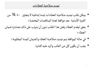 ‫اﻠﻌﻄﺎءات‬‫ﺻﻼﺣﻴﺔ‬‫ﺗﻣﺪﻳﺪ‬
•‫ﻃﻟﺐ‬‫ﻳﻣﻛﻦ‬‫اﻠﻌﻄﺎءات‬‫ﺻﻼﺣﻴﺔ‬‫ﺗﻣﺪﻳﺪ‬‫ﻠ‬‫ﻣﺪة‬‫ز‬‫ﻳﺘﺟﺎو‬‫ﻻ‬‫إﺿﺎﻓﻴﺔ‬٥٠%‫ﻤﻦ‬
‫ﺻﻟﻴﺔ‬
ٔ
‫اﻻ‬‫اﻠﻔﺘﺮة‬‫اﻠﻣﺨﺘﺼﺔ‬‫اﻠﻣﻨﺎﻘﺼﺎت‬‫ﻠﺟﻨﺔ‬‫ﻤﻮاﻓﻗﺔ‬‫ﺑﻌﺪ‬‫؛‬
•‫ﻳﺤﻖ‬‫اﻠﻄﻟﺐ‬‫ﻫﺬا‬‫رﻓﺾ‬‫اﻠﻌﻄﺎء‬‫ﻠﻣﻗﺪم‬‫ﺿﻣﺎن‬ ‫ﻤﺼﺎدرة‬‫ذﻠﻚ‬‫ﻋﻟﻰ‬‫ﺗﺐ‬‫ﺮ‬‫ﻳﺘ‬‫ن‬
ٔ
‫ا‬‫دون‬
‫اﻠﻌﻄﺎء‬‫؛‬‫اﻠﻌﻄﺎء‬‫؛‬
•‫ﺻﻼﺣﻴﺔ‬‫ﺗﻣﺪﻳﺪ‬‫ﻳﺘﻢ‬‫اﻠﻣﻮاﻓﻗﺔ‬‫ﺣﺎﻠﺔ‬‫ﻓﻲ‬‫اﻠﻣﻄﻟﻮﺑﺔ‬‫ﻠﻟﻣﺪة‬‫واﻠﻀﻣﺎن‬‫اﻠﻌﻄﺎء‬‫؛‬
•‫ـﺘﺎﺑ‬‫ﻜ‬‫ﻋﻟﻴﻪ‬‫واﻠﺮد‬‫اﻠﻄﻟﺐ‬‫ﻤﻦ‬‫ﻜﻞ‬‫ﻳﻛﻮن‬‫ن‬
ٔ
‫ا‬‫ﻳﺟﺐ‬‫ﻴﺎ‬.
٥
 