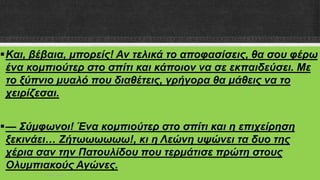 Και, βέβαια, μπορείς! Αν τελικά το αποφασίσεις, θα σου φέρω
ένα κομπιούτερ στο σπίτι και κάποιον να σε εκπαιδεύσει. Με
το ξύπνιο μυαλό που διαθέτεις, γρήγορα θα μάθεις να το
χειρίζεσαι.
— Σύμφωνοι! Ένα κομπιούτερ στο σπίτι και η επιχείρηση
ξεκινάει… Ζήτωωωωωω!, κι η Λεώνη υψώνει τα δυο της
χέρια σαν την Πατουλίδου που τερμάτισε πρώτη στους
Oλυμπιακούς Αγώνες.
ΡΟΥΣΣΗ ΜΑΡΙΑ
 