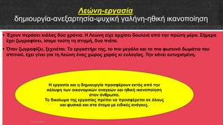 Λεώνη-εργασία
δημιουργία-ανεξαρτησία-ψυχική γαλήνη-ηθική ικανοποίηση
 Έχουν περάσει κιόλας δύο χρόνια. Η Λεώνη είχε αρχίσει δουλειά από την πρώτη μέρα. Σήμερα
έχει ζωγραφίσει, ίσαμε τούτη τη στιγμή, δυο πιάτα.
 Όταν ζωγραφίζει, ξεχνιέται. Το εργαστήρι της, το πιο μεγάλο και το πιο φωτεινό δωμάτιο του
σπιτιού, έχει γίνει για τη Λεώνη ένας χώρος χαράς κι ευλογίας. Την κάνει ευτυχισμένη.
Η εργασία και η δημιουργία προσφέρουν εκτός από την
κάλυψη των οικονομικών αναγκών και ηθική ικανοποίηση
στον άνθρωπο.
Το δικαίωμα της εργασίας πρέπει να προσφέρεται σε όλους
και φυσικά και στα άτομα με ειδικές ανάγκες.
ΡΟΥΣΣΗ ΜΑΡΙΑ
 