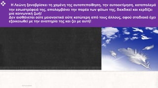  Η Λεώνη ξαναβρίσκει τη χαμένη της αυτοπεποίθηση, την αυτοεκτίμηση, καταπολεμά
την εσωστρέφειά της, απολαμβάνει την παρέα των φίλων της, διεκδικεί και κερδίζει
μια κοινωνική ζωή!
Δεν αισθάνεται ούτε μειονεκτικά ούτε κατώτερη από τους άλλους, αφού σταδιακά έχει
εξοικειωθεί με την αναπηρία της και ζει με αυτή!
ΡΟΥΣΣΗ ΜΑΡΙΑ
 