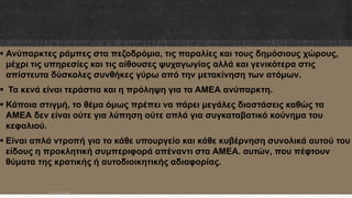  Ανύπαρκτες ράμπες στα πεζοδρόμια, τις παραλίες και τους δημόσιους χώρους,
μέχρι τις υπηρεσίες και τις αίθουσες ψυχαγωγίας αλλά και γενικότερα στις
απίστευτα δύσκολες συνθήκες γύρω από την μετακίνηση των ατόμων.
 Τα κενά είναι τεράστια και η πρόληψη για τα ΑΜΕΑ ανύπαρκτη.
 Κάποια στιγμή, το θέμα όμως πρέπει να πάρει μεγάλες διαστάσεις καθώς τα
ΑΜΕΑ δεν είναι ούτε για λύπηση ούτε απλά για συγκαταβατικό κούνημα του
κεφαλιού.
 Είναι απλά ντροπή για το κάθε υπουργείο και κάθε κυβέρνηση συνολικά αυτού του
είδους η προκλητική συμπεριφορά απέναντι στα ΑΜΕΑ. αυτών, που πέφτουν
θύματα της κρατικής ή αυτοδιοικητικής αδιαφορίας.
ΡΟΥΣΣΗ ΜΑΡΙΑ
 