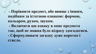 - Порівняти предмет, або явище з іншим,
подібним за істотною ознакою: формою,
кольором, рухом, звуком.
- Включити цю ознаку в опис предмета
так, щоб не можна було відразу здогадатися.
- Сформулювати загадку дуже коротко і
стисло.
 