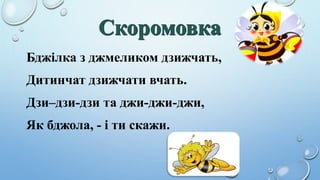 Бджілка з джмеликом дзижчать,
Дитинчат дзижчати вчать.
Дзи–дзи-дзи та джи-джи-джи,
Як бджола, - і ти скажи.
 