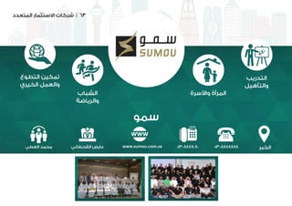 ‫المتعدد‬ ‫االستثمار‬ ‫شركات‬ | 63
‫سمو‬
‫الخبر‬
‫التطوع‬ ‫تمكين‬
‫الخيري‬ ‫والعمل‬
‫الشباب‬
‫والرياضة‬
‫واألسرة‬ ‫المرأة‬
‫التدريب‬
‫والتأهيل‬
013-8878888013-8878080www.sumou.com.sa‫القحطاني‬ ‫عايض‬‫العطي‬ ‫محمد‬
 