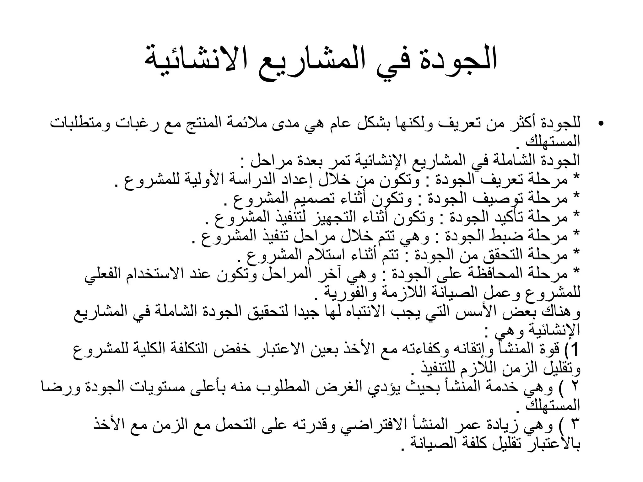 ‫االنشائية‬ ‫المشاريع‬ ‫في‬ ‫الجودة‬
•‫ومتط‬ ‫رغبات‬ ‫مع‬ ‫المنتج‬ ‫مالئمة‬ ‫مدى‬ ‫هي‬ ‫عام‬ ‫بشكل‬ ‫ولكنها‬ ‫تعريف‬ ‫من‬ ‫أكثر‬ ‫للجودة‬‫لبات‬
‫المستهلك‬.
‫بعدة‬ ‫تمر‬ ‫اإلنشائية‬ ‫المشاريع‬ ‫في‬ ‫الشاملة‬ ‫الجودة‬‫مراحل‬:
*‫تعريف‬ ‫مرحلة‬‫الجودة‬:‫األولية‬ ‫الدراسة‬ ‫إعداد‬ ‫خالل‬ ‫من‬ ‫وتكون‬‫للمشروع‬.
*‫توصيف‬ ‫مرحلة‬‫الجودة‬:‫تصميم‬ ‫أثناء‬ ‫وتكون‬‫المشروع‬.
*‫تأكيد‬ ‫مرحلة‬‫الجودة‬:‫لتنفيذ‬ ‫التجهيز‬ ‫أثناء‬ ‫وتكون‬‫المشروع‬.
*‫ضبط‬ ‫مرحلة‬‫الجودة‬:‫تنفيذ‬ ‫مراحل‬ ‫خالل‬ ‫تتم‬ ‫وهي‬‫المشروع‬.
*‫من‬ ‫التحقق‬ ‫مرحلة‬‫الجودة‬:‫استالم‬ ‫أثناء‬ ‫تتم‬‫المشروع‬.
*‫على‬ ‫المحافظة‬ ‫مرحلة‬‫الجودة‬:‫الفعلي‬ ‫االستخدام‬ ‫عند‬ ‫وتكون‬ ‫المراحل‬ ‫آخر‬ ‫وهي‬
‫الالزمة‬ ‫الصيانة‬ ‫وعمل‬ ‫للمشروع‬‫والفورية‬.
‫ال‬ ‫في‬ ‫الشاملة‬ ‫الجودة‬ ‫لتحقيق‬ ‫جيدا‬ ‫لها‬ ‫االنتباه‬ ‫يجب‬ ‫التي‬ ‫األسس‬ ‫بعض‬ ‫وهناك‬‫مشاريع‬
‫اإلنشائية‬‫وهي‬:
1(‫قوة‬‫الكلي‬ ‫التكلفة‬ ‫خفض‬ ‫االعتبار‬ ‫بعين‬ ‫األخذ‬ ‫مع‬ ‫وكفاءته‬ ‫وإتقانه‬ ‫المنشأ‬‫للمشروع‬ ‫ة‬
‫الالزم‬ ‫الزمن‬ ‫وتقليل‬‫للتنفيذ‬.
۲)‫وهي‬‫ور‬ ‫الجودة‬ ‫مستويات‬ ‫بأعلى‬ ‫منه‬ ‫المطلوب‬ ‫الغرض‬ ‫يؤدي‬ ‫بحيث‬ ‫المنشأ‬ ‫خدمة‬‫ضا‬
‫المستهلك‬.
۳)‫وهي‬‫األخذ‬ ‫مع‬ ‫الزمن‬ ‫مع‬ ‫التحمل‬ ‫على‬ ‫وقدرته‬ ‫االفتراضي‬ ‫المنشأ‬ ‫عمر‬ ‫زيادة‬
‫كلفة‬ ‫تقليل‬ ‫باالعتبار‬‫الصيانة‬.
 