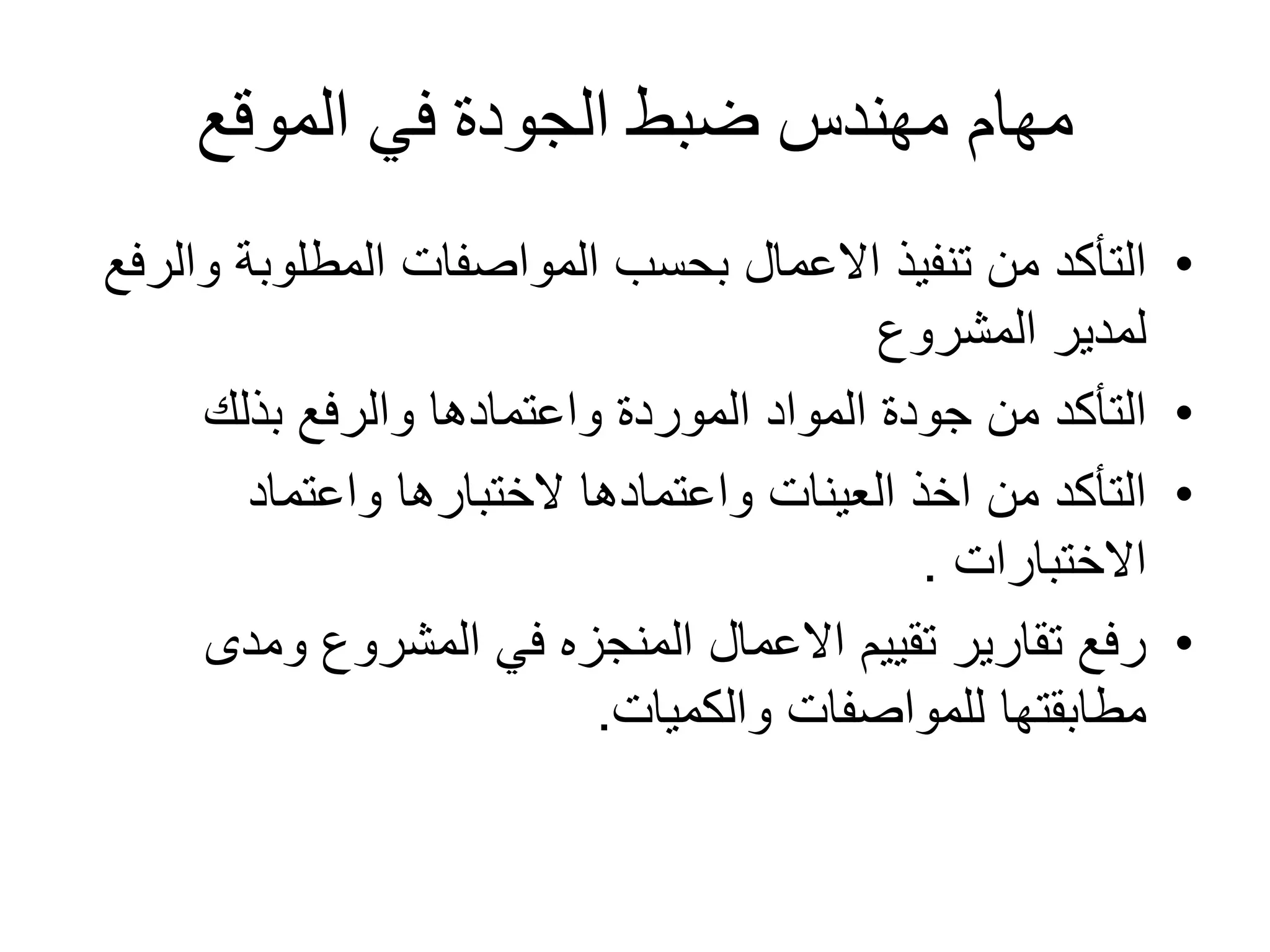 ‫الموقع‬ ‫في‬ ‫الجودة‬ ‫ضبط‬ ‫مهندس‬ ‫مهام‬
•‫المطلوبة‬ ‫المواصفات‬ ‫بحسب‬ ‫االعمال‬ ‫تنفيذ‬ ‫من‬ ‫التأكد‬‫والرفع‬
‫المشروع‬ ‫لمدير‬
•‫بذلك‬ ‫والرفع‬ ‫واعتمادها‬ ‫الموردة‬ ‫المواد‬ ‫جودة‬ ‫من‬ ‫التأكد‬
•‫واعتماد‬ ‫الختبارها‬ ‫واعتمادها‬ ‫العينات‬ ‫اخذ‬ ‫من‬ ‫التأكد‬
‫االختبارات‬.
•‫ومدى‬ ‫المشروع‬ ‫في‬ ‫المنجزه‬ ‫االعمال‬ ‫تقييم‬ ‫تقارير‬ ‫رفع‬
‫والكميات‬ ‫للمواصفات‬ ‫مطابقتها‬.
 
