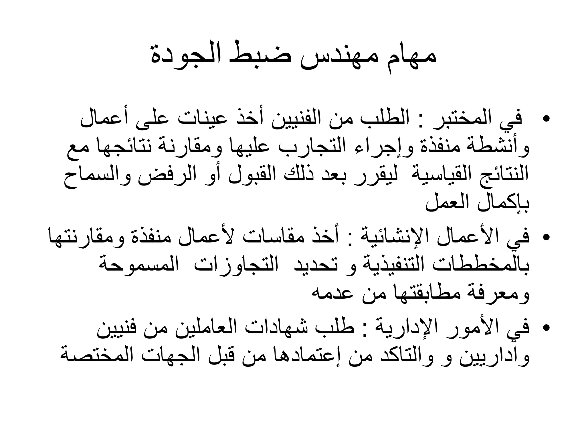 ‫مهام‬‫ضبط‬ ‫مهندس‬‫الجودة‬
•‫في‬‫المختبر‬:‫أعم‬ ‫على‬ ‫عينات‬ ‫أخذ‬ ‫الفنيين‬ ‫من‬ ‫الطلب‬‫ال‬
‫مع‬ ‫نتائجها‬ ‫ومقارنة‬ ‫عليها‬ ‫التجارب‬ ‫وإجراء‬ ‫منفذة‬ ‫وأنشطة‬
‫القياسية‬ ‫النتائج‬‫الرفض‬ ‫أو‬ ‫القبول‬ ‫ذلك‬ ‫بعد‬ ‫ليقرر‬‫والسماح‬
‫العمل‬ ‫بإكمال‬
•‫األعمال‬ ‫في‬‫اإلنشائية‬:‫ومقارن‬ ‫منفذة‬ ‫ألعمال‬ ‫مقاسات‬ ‫أخذ‬‫تها‬
‫تحديد‬ ‫و‬ ‫التنفيذية‬ ‫بالمخططات‬‫التجاوزات‬‫المسموحة‬
‫عدمه‬ ‫من‬ ‫مطابقتها‬ ‫ومعرفة‬
•‫األمور‬ ‫في‬‫اإلدارية‬:‫فنيين‬ ‫من‬ ‫العاملين‬ ‫شهادات‬ ‫طلب‬
‫واداريين‬‫و‬‫والتاكد‬‫من‬‫إعتمادها‬‫المختصة‬ ‫الجهات‬ ‫قبل‬ ‫من‬
 