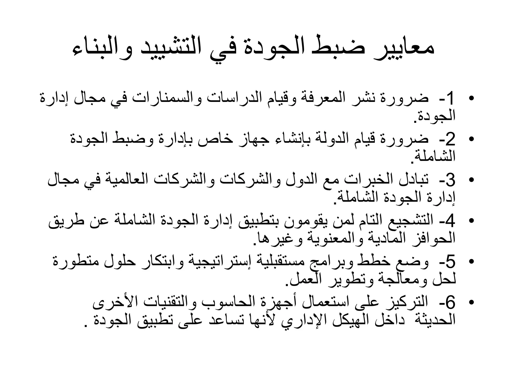 ‫والبن‬ ‫التشييد‬ ‫في‬ ‫الجودة‬ ‫ضبط‬ ‫معايير‬‫اء‬
•1-‫الدراسات‬ ‫وقيام‬ ‫المعرفة‬ ‫نشر‬ ‫ضرورة‬‫والسمنارات‬‫إدار‬ ‫مجال‬ ‫في‬‫ة‬
‫الجودة‬.
•2-‫الجودة‬ ‫وضبط‬ ‫بإدارة‬ ‫خاص‬ ‫جهاز‬ ‫بإنشاء‬ ‫الدولة‬ ‫قيام‬ ‫ضرورة‬
‫الشاملة‬.
•3-‫مج‬ ‫في‬ ‫العالمية‬ ‫والشركات‬ ‫والشركات‬ ‫الدول‬ ‫مع‬ ‫الخبرات‬ ‫تبادل‬‫ال‬
‫الشاملة‬ ‫الجودة‬ ‫إدارة‬.
•4-‫عن‬ ‫الشاملة‬ ‫الجودة‬ ‫إدارة‬ ‫بتطبيق‬ ‫يقومون‬ ‫لمن‬ ‫التام‬ ‫التشجيع‬‫طريق‬
‫وغيرها‬ ‫والمعنوية‬ ‫المادية‬ ‫الحوافز‬.
•5-‫م‬ ‫حلول‬ ‫وابتكار‬ ‫إستراتيجية‬ ‫مستقبلية‬ ‫وبرامج‬ ‫خطط‬ ‫وضع‬‫تطورة‬
‫العمل‬ ‫وتطوير‬ ‫ومعالجة‬ ‫لحل‬.
•6-‫األخرى‬ ‫والتقنيات‬ ‫الحاسوب‬ ‫أجهزة‬ ‫استعمال‬ ‫على‬ ‫التركيز‬
‫الحديثة‬‫تطبيق‬ ‫على‬ ‫تساعد‬ ‫ألنها‬ ‫اإلداري‬ ‫الهيكل‬ ‫داخل‬‫الجودة‬.
 