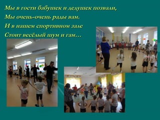 Мы в гости бабушек и дедушек позвали,Мы в гости бабушек и дедушек позвали,
Мы очень-очень рады вам.Мы очень-очень рады вам.
И в нашем спортивном залеИ в нашем спортивном зале
Стоит весёлый шум и гам…Стоит весёлый шум и гам…
 