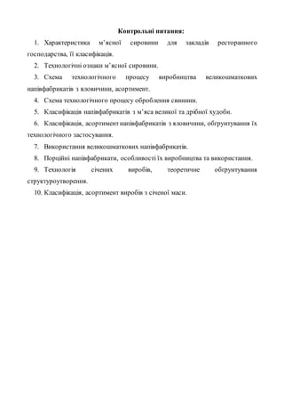 Контрольні питання:
1. Характеристика м’ясної сировини для закладів ресторанного
господарства, її класифікація.
2. Технологічні ознаки м’ясної сировини.
3. Схема технологічного процесу виробництва великошматкових
напівфабрикатів з яловичини, асортимент.
4. Схема технологічного процесу оброблення свинини.
5. Класифікація напівфабрикатів з м’яса великої та дрібної худоби.
6. Класифікація, асортиментнапівфабрикатів з яловичини, обґрунтування їх
технологічного застосування.
7. Використання великошматкових напівфабрикатів.
8. Порційні напівфабрикати, особливості їх виробництва та використання.
9. Технологія січених виробів, теоретичне обґрунтування
структуроутворення.
10. Класифікація, асортимент виробів з січеної маси.
 