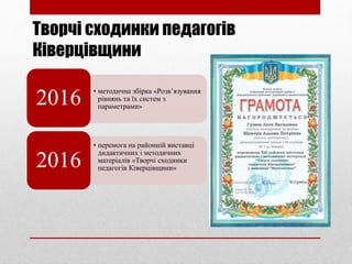 Творчі сходинки педагогів
Ківерцівщини
• методична збірка «Розв’язування
рівнянь та їх систем з
параметрами»
2016
• перемога на районній виставці
дидактичних і методичних
матеріалів «Творчі сходинки
педагогів Ківерцівщини»2016
 