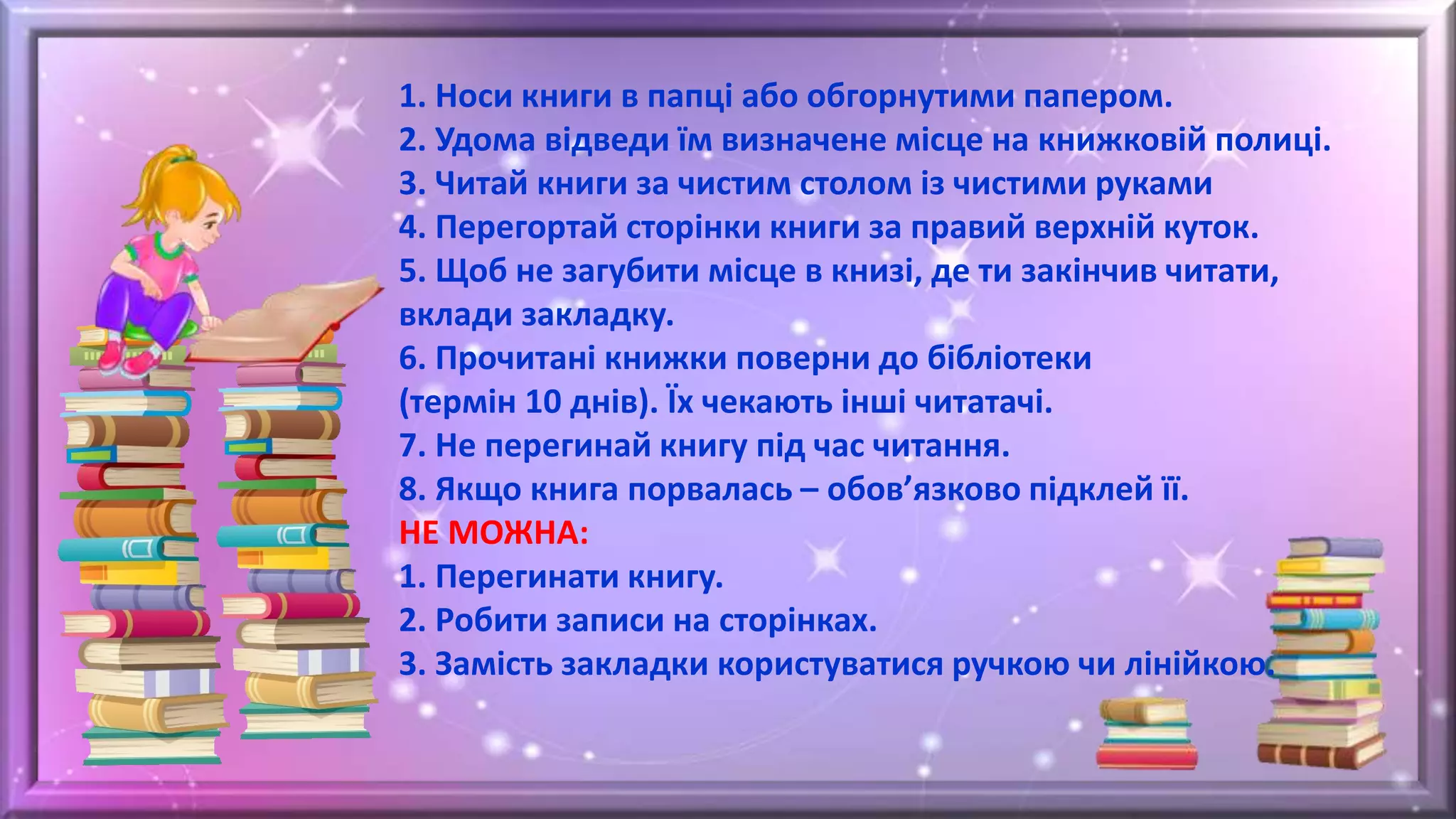 1. Носи книги в папці або обгорнутими папером.
2. Удома відведи їм визначене місце на книжковій полиці.
3. Читай книги за чистим столом із чистими руками
4. Перегортай сторінки книги за правий верхній куток.
5. Щоб не загубити місце в книзі, де ти закінчив читати,
вклади закладку.
6. Прочитані книжки поверни до бібліотеки
(термін 10 днів). Їх чекають інші читатачі.
7. Не перегинай книгу під час читання.
8. Якщо книга порвалась – обов’язково підклей її.
НЕ МОЖНА:
1. Перегинати книгу.
2. Робити записи на сторінках.
3. Замість закладки користуватися ручкою чи лінійкою.
 