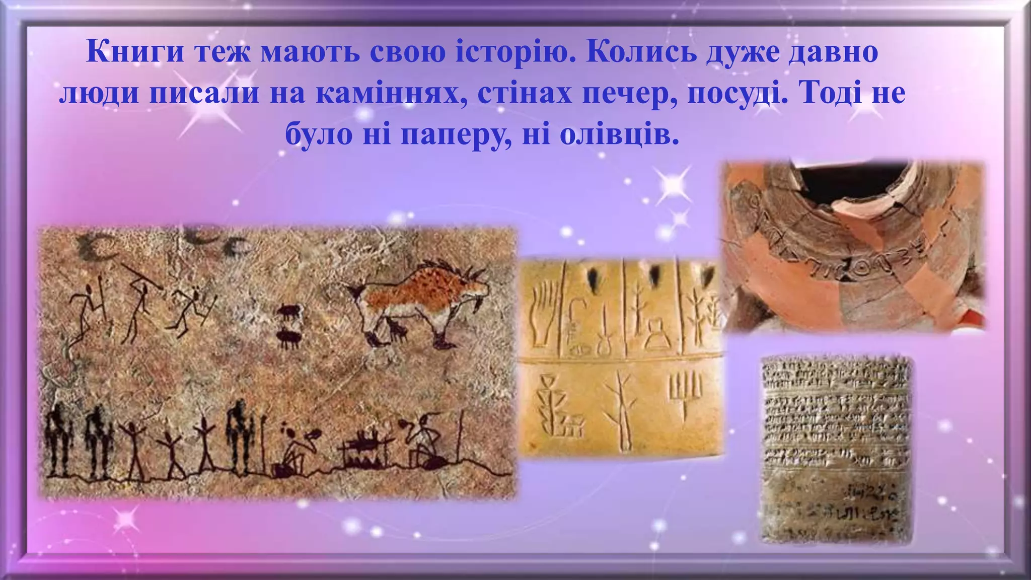 Книги теж мають свою історію. Колись дуже давно
люди писали на каміннях, стінах печер, посуді. Тоді не
було ні паперу, ні олівців.
 