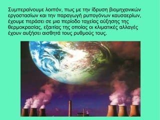Συμπεραίνουμε λοιπόν, πως με την ίδρυση βιομηχανικών
εργοστασίων και την παραγωγή ρυπογόνων καυσαερίων,
έχουμε περάσει σε μια περίοδο ταχείας αύξησης της
θερμοκρασίας, εξαιτίας της οποίας οι κλιματικές αλλαγές
έχουν αυξήσει αισθητά τους ρυθμούς τους.
 