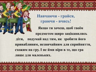 Навчаючи - грайся,
граючи - вчись!
Якщо ти хочеш, щоб твоїм
предметом щиро зацікавились
діти, подумай над тим, як зробити його
привабливим, незвичайним для сприйняття,
схожим на гру. І не йми віри в те, що гра
лише для маленьких.
 