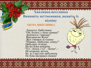 Хвилинка-веселинка
Випишіть всі іменники, вкажіть їх
відміну
ХИТРА ЦИБУЛИНКА
Лементує Цибулинка:
"Ой, болить у мене спинка!"
Допомога є швидка?
Викликаємо Жука!
Жук з'явився за годину:
"Покажи, Цибулько, спину!"
Цибулину оглядає,
На всі боки повертає.
"Тут - бочок і тут - бочок", -
Не второпає жучок.
Бо ж у круглих цибулинок
Не бува насправді спинок!
 