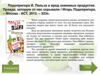 Наше здоровье, продолжительность жизни, активность ума
в первую очередь зависят от того, что мы ежедневно едим. Это
известно людям уже много тысяч лет. И более чем актуально
сегодня!
Ведь на прилавках магазинов можно встретить все больше
и больше искусственно созданных пищевых продуктов, которые
не только не полезны, а опасны для человека. Как избежать
вреда? Кто нас защитит? Ответ один: защитить себя можем
только мы сами! И эта книга нам поможет. Она откроет правду,
которую очень неохотно открывает потребителям
производитель продуктов.
Что кроется за яркой этикеткой и приятным вкусом того
или иного продукта; какие продукты действительно полезны
нашему организму, а какие представляют собой лишь
химические элементы; почему даже полезные для многих
людей продукты, для некоторых могут оказаться ядом.
 