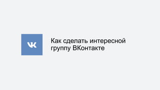 Как сделать интересной
группу ВКонтакте
 