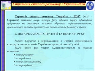 Стратегія сталого розвитку «Україна-2020»
Стратегія сталого розвитку "Україна - 2020" (далі -
Стратегія) визначає мету, вектори руху, дорожню карту, першочергові
пріоритети та індикатори належних оборонних, соціально-економічних,
організаційних, політико-правових умов становлення та розвитку України.
2. МЕТА РЕАЛІЗАЦІЇ СТРАТЕГІЇ ТА ВЕКТОРИ РУХУ
Метою Стратегії є впровадження в Україні європейських
стандартів життя та вихід України на провідні позиції у світі.
Задля цього рух уперед здійснюватиметься за такими
векторами:
• вектор розвитку;
• вектор безпеки;
• вектор відповідальності;
• вектор гордості;
 