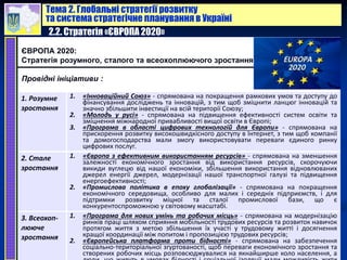Тема 2. Глобальні стратегії розвитку
та система стратегічне планування в Україні
2.2. Стратегія «ЄВРОПА 2020»
ЄВРОПА 2020:
Стратегія розумного, сталого та всеохоплюючого зростання
Провідні ініціативи :
1. Розумне
зростання
1. «Інноваційний Союз» - спрямована на покращення рамкових умов та доступу до
фінансування досліджень та інновацій, з тим щоб зміцнити ланцюг інновацій та
значно збільшити інвестиції на всій території Союзу;
2. «Молодь у русі» - спрямована на підвищення ефективності систем освіти та
зміцнення міжнародної привабливості вищої освіти в Європі;
3. «Програма в області цифрових технологій для Європи» - спрямована на
прискорення розвитку високошвидкісного доступу в Інтернет, з тим щоб компанії
та домогосподарства мали змогу використовувати переваги єдиного ринку
цифрових послуг.
2. Стале
зростання
1. «Європа з ефективним використанням ресурсів» - спрямована на зменшення
залежності економічного зростання від використання ресурсів, скорочуючи
викиди вуглецю від нашої економіки, збільшення використання відновлюваних
джерел енергії джерел, модернізації нашої транспортної галузі та підвищення
енергоефективності;
2. «Промислова політика в епоху глобалізації» - спрямована на покращення
економічного середовища, особливо для малих і середніх підприємств, і для
підтримки розвитку міцної та сталої промислової бази, що є
конкурентоспроможною у світовому масштабі.
3. Всеохоп-
лююче
зростання
1. «Програма для нових умінь та робочих місць» - спрямована на модернізацію
ринків праці шляхом сприяння мобільності трудових ресурсів та розвиток навичок
протягом життя з метою збільшення їх участі у трудовому житті і досягнення
кращої координації між попитом і пропозицією трудових ресурсів;
2. «Європейська платформа проти бідності» - спрямована на забезпечення
соціально-територіальної згуртованості, щоб переваги економічного зростання та
створених робочих місць розповсюджувалися на якнайширше коло населення, а
 