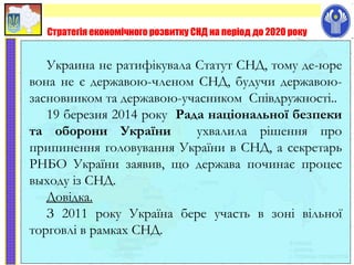 Стратегія економічного розвитку СНД на період до 2020 року
Украина не ратифікувала Статут СНД, тому де-юре
вона не є державою-членом СНД, будучи державою-
засновником та державою-учасником Співдружності..
19 березня 2014 року Рада національної безпеки
та оборони України ухвалила рішення про
припинення головування України в СНД, а секретарь
РНБО України заявив, що держава починає процес
выходу із СНД.
Довідка.
З 2011 року Україна бере участь в зоні вільної
торговлі в рамках СНД.
 
