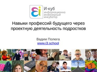 Вадим Полюга
www.i3.school
Навыки профессий будущего через
проектную деятельность подростков
 