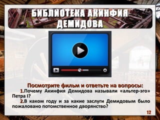 БИБЛИОТЕКА АКИНФИЯБИБЛИОТЕКА АКИНФИЯ
ДЕМИДОВАДЕМИДОВА
Посмотрите фильм и ответьте на вопросы:Посмотрите фильм и ответьте на вопросы:
1.1.Почему Акинфия Демидова называли «альтер-эго»Почему Акинфия Демидова называли «альтер-эго»
ПетраПетра II??
2.2.В каком году и за какие заслуги Демидовым былоВ каком году и за какие заслуги Демидовым было
пожаловано потомственное дворянство?пожаловано потомственное дворянство?
12
 