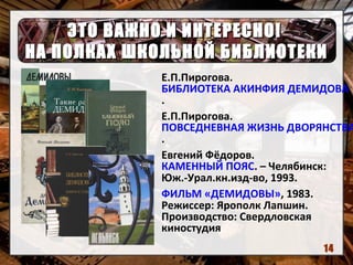 ЭТО ВАЖНО И ИНТЕРЕСНО!ЭТО ВАЖНО И ИНТЕРЕСНО!
НА ПОЛКАХ ШКОЛЬНОЙ БИБЛИОТЕКИНА ПОЛКАХ ШКОЛЬНОЙ БИБЛИОТЕКИ
Е.П.Пирогова.
БИБЛИОТЕКА АКИНФИЯ ДЕМИДОВА
.
Е.П.Пирогова.
ПОВСЕДНЕВНАЯ ЖИЗНЬ ДВОРЯНСТВА
.
Евгений Фёдоров.
КАМЕННЫЙ ПОЯС. – Челябинск:
Юж.-Урал.кн.изд-во, 1993.
ФИЛЬМ «ДЕМИДОВЫ», 1983.
Режиссер: Ярополк Лапшин.
Производство: Свердловская
киностудия
14
 