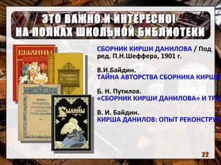 ЭТО ВАЖНО И ИНТЕРЕСНО!ЭТО ВАЖНО И ИНТЕРЕСНО!
НА ПОЛКАХ ШКОЛЬНОЙ БИБЛИОТЕКИНА ПОЛКАХ ШКОЛЬНОЙ БИБЛИОТЕКИ
СБОРНИК КИРШИ ДАНИЛОВА / Под
ред. П.Н.Шеффера, 1901 г.
В.И.Байдин.
ТАЙНА АВТОРСТВА СБОРНИКА КИРШИ
Б. Н. Путилов.
«СБОРНИК КИРШИ ДАНИЛОВА» И ТРАД
В. И. Байдин.
КИРША ДАНИЛОВ: ОПЫТ РЕКОНСТРУКЦ
22
 