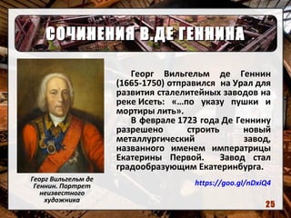 СОЧИНЕНИЯ В.ДЕ ГЕННИНАСОЧИНЕНИЯ В.ДЕ ГЕННИНА
Георг Вильгельм де
Геннин. Портрет
неизвестного
художника
Георг Вильгельм де Геннин
(1665-1750) отправился на Урал для
развития сталелитейных заводов на
реке Исеть: «…по указу пушки и
мортиры лить».
В феврале 1723 года Де Геннину
разрешено строить новый
металлургический завод,
названного именем императрицы
Екатерины Первой. Завод стал
градообразующим Екатеринбурга.
https://goo.gl/nDxiQ4
25
 