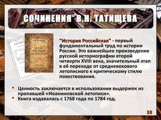 СОЧИНЕНИЯ В.Н. ТАТИЩЕВАСОЧИНЕНИЯ В.Н. ТАТИЩЕВА
"История Российская""История Российская" - первый
фундаментальный труд по истории
России. Это важнейшее произведение
русской историографии второй
четверти XVIII века, значительный этап
в её переходе от средневекового
летописного к критическому стилю
повествования.
 Ценность заключается в использовании выдержек из
пропавшей «Иоакимовской летописи».
 Книга издавалась с 1768 года по 1784 год.
30
 