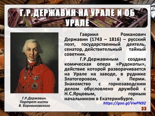 Г.Р.ДЕРЖАВИН НА УРАЛЕ И ОБГ.Р.ДЕРЖАВИН НА УРАЛЕ И ОБ
УРАЛЕУРАЛЕ
Г.Р.Державин.
Портрет кисти
В. Боровиковского
Гавриил Романович
Державин (1743 – 1816) – русский
поэт, государственный деятель,
сенатор, действительный тайный
советник.
Г.Р.Державиным создана
комическая опера «Рудокопы»,
действие которой разворачивается
на Урале на заводе, в руднике
Златогоровом, в Перми.
Знакомство с горнозаводским
делом обусловлено дружбой с
Н.С.Ярцовым, горным
начальником в Екатеринбурге.
https://goo.gl/VwPN92
33
 