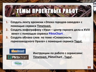 ТЕМЫ ПРОЕКТНЫХ РАБОТТЕМЫ ПРОЕКТНЫХ РАБОТ
1. Создать ленту времени «Эпоха городов-заводов» с
помощью сервиса Timetoast.
2. Создать инфографику «Урал – центр горного дела в XVIII
веке» с помощью сервиса PiktoChart .
3. Создать облако слов по теме «Словесность
горнозаводского Урала» с помощью сервиса Tagul.
Инструкции по работе с сервисами:
Timetoast, PiktoChart , Tagul .
39
 