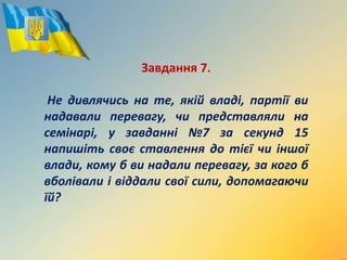 Завдання 7.
Не дивлячись на те, якій владі, партії ви
надавали перевагу, чи представляли на
семінарі, у завданні №7 за секунд 15
напишіть своє ставлення до тієї чи іншої
влади, кому б ви надали перевагу, за кого б
вболівали і віддали свої сили, допомагаючи
їй?
 