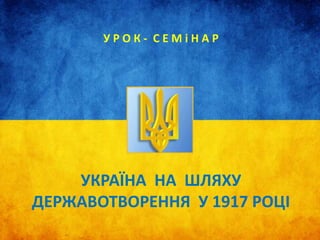 УКРАЇНА НА ШЛЯХУ
ДЕРЖАВОТВОРЕННЯ У 1917 РОЦІ
У Р О К - С Е М і Н А Р
 