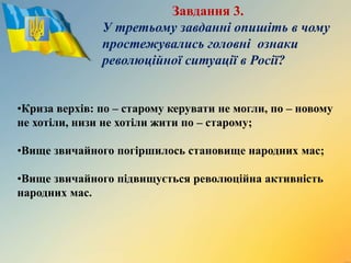 Завдання 3.
У третьому завданні опишіть в чому
простежувались головні ознаки
революційної ситуації в Росії?
•Криза верхів: по – старому керувати не могли, по – новому
не хотіли, низи не хотіли жити по – старому;
•Вище звичайного погіршилось становище народних мас;
•Вище звичайного підвищується революційна активність
народних мас.
 