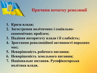 1. Криза влади;
2. Загострення політичних і соціально-
економічних проблем;
3. Падіння авторитету влади і її слабкість;
4. Зростання революційної активності народних
мас;
5. Невирішеність робочого питання;
6. Невирішеність земельного питання;
7. Національне питання. Русифікаторська
політика влади.
Причини початку революції
 