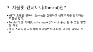 3. 서블릿 컨테이너(Tomcat)란?
• HTTP 요청을 받아서 Servlet을 실행하고 생명주기를 관리하는
역할을 한다.
• Servlet과 웹 서버(Apache, nginx..)가 서버 통신 할 수 있는 방법
을 제공
• 멀티 스레딩을 지원하여 클라이언트의 다중 요청을 알아서 처
리
 