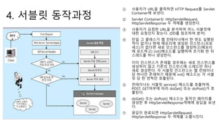 4. 서블릿 동작과정
① 사용자가 URL을 클릭하면 HTTP Request를 Servlet
Container에 보낸다.
② Servlet Container는 HttpServletRequest,
HttpServletResponse 두 객체를 생성한다.
③ 사용자가 요청한 URL을 분석하여 어느 서블릿에
대한 요청인지 찾는다. (DD를 참조하여 분석)
④ 만일 그 클래스가 웹 컨테이너에서 한 번도 실행된
적이 없거나 현재 메모리에 생성된 인스턴스(프로
세스)가 없다면 새로 인스턴스를 생성하고(메모리
에 로드하고) init()메소드를 실행하여 초기화 한 뒤
스레드를 하나 생성한다.
이미 인스턴스가 존재할 경우에는 새로 인스턴스를
생성하지 않고 기존의 인스턴스에 스레드만 하나
새로 생성한다. 각 서블릿 인스턴스는 웹 컨테이너
당 하나만 존재하기 때문에 init() 메소드는 각 서블
릿 당 한 번씩만 호출된다.
⑤ 컨테이너는 서블릿 service() 메소드를 호출하며,
POST, GET여부에 따라 doGet() 또는 doPost()가 호
출된다.
⑥ doGet() 또는 doPost() 메소드는 동적인 페이지를
생성한 후 HttpServletResponse객체에 응답을 보낸
다.
⑦ 응답이 완료되면 HttpServletRequest,
HttpServletResponse 두 객체를 소멸시킨다.
 