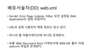 배포서술자(DD) web.xml
• Servlet, Error Page, Listener, Fillter, 보안 설정등 Web
Application의 설정 파일이다.
• URL과 실제 서블릿의 매핑 정보도 담고 있다.
• 하나의 웹 어플리케이션에 하나만 존재한다.
• 보통 Web Document Root 디렉토리에 WEB-INF 폴더 아래
web.xml 파일로 존재한다.
 