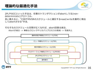 16Copyright©2017 NTT corp. All Rights Reserved.
2PLやOCCといった手法は、任意のトランザクションがabortしうる(non-
deterministic)プロトコル.
言い換えると、”CSRやMVSRのスケジュールに違反するread/writeを動的に検出
してabortさせる”手法.
そもそものスケジュール空間が広くなれば、abort回数は減る.
Abortが減る -> 無駄なクロックやリカバリプロセスの削減 -> 性能向上
理論的な最適化手法
最終状態が等価なスケジュール(FSR)
ビュー等価なスケジュール(FSR)
競合等価なスケジュール(CSR)
マルチバージョン等価なスケジュール(MVSR)
2PLが作るスケジュール
直列実行
 