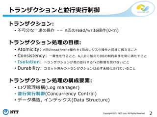 2Copyright©2017 NTT corp. All Rights Reserved.
トランザクション:
• 不可分な一連の操作 == n回のread/write操作(0<n)
トランザクション処理の目標:
• Atomicity: n回のread/write操作を1回のレジスタ操作と同様に扱えること
• Consistency: 一貫性を守ること. A,I,Dに加えてDBの制約条件を常に満たすこと
• Isolation: トランザクションが他の並行するTxの影響を受けないこと
• Durability: コミット済みのトランザクションは必ず永続化されていること
トランザクション処理の構成要素:
• ログ管理機構(Log manager)
• 並行実行制御(Concurrency Control)
• データ構造, インデックス(Data Structure)
トランザクションと並行実行制御
 