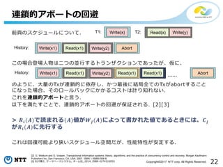22Copyright©2017 NTT corp. All Rights Reserved.
連鎖的アボートの回避
T1: Write(x) T2: Read(x) Write(y)
AbortHistory: Read(x1) Write(y2)Write(x1)
[2] G. Weikum and G. Vossen. Transactional information systems: theory, algorithms, and the practice of concurrency control and recovery. Morgan Kaufmann
Publishers Inc.,San Francisco, CA, USA, 2001. ISBN 1-55860-508-8.
[3] 北川博之, データベースシステム, オーム社, 2014, ISBN 4274216055
AbortHistory: Read(x1) Write(y2)Write(x1) Read(x1) Read(x1) ......Read(x1)
 