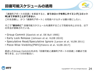 24Copyright©2017 NTT corp. All Rights Reserved.
回復可能スケジュールの適用
「連鎖的アボートの回避」を実装すると、全てのロックを同じタイミング(コミット
時)まで手放すことができない.
これを改善し、かつ「連鎖的アボート」の性能ペナルティは最小限にしたい.
そこで”部分的に” 回復可能スケジュールを適用することで性能を向上させる、以下
の手法が提案されている.
• Group Commit [Gawlick et al. DE Bull 1985]
• Early Lock Release [Johnson et al. VLDB 2010]
• Speculative Read/Speculative Ignore [Larson et al. VLDB 2011]
• Piece-Wise Visibility(PWV)[Faleiro et al. VLDB 2017]
前述したGroup Commit/ELRも「回復可能と連鎖的アボートの回避」の観点で説
明できる. というのが面白い.
 
