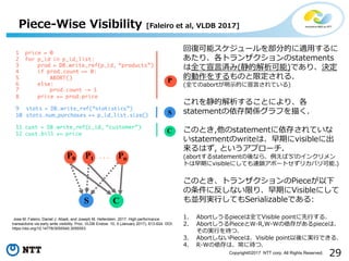 29Copyright©2017 NTT corp. All Rights Reserved.
回復可能スケジュールを部分的に適用するに
あたり、各トランザクションのstatements
は全て宣言済み(静的解析可能)であり、決定
的動作をするものと限定される.
(全てのabortが明示的に宣言されている)
これを静的解析することにより、各
statementの依存関係グラフを描く.
このとき,他のstatementに依存されていな
いstatementのwriteは、早期にvisibleに出
来るはず, というアプローチ.
(abortするstatementの後なら、例えば’S’のインクリメン
トは早期にvisibleにしても連鎖アボートせずリカバリ可能.)
このとき、トランザクションのPieceが以下
の条件に反しない限り、早期にVisibleにして
も並列実行してもSerializableである:
1. Abortしうるpieceは全てVisible pointに先行する.
2. AbortしうるPieceとW-R,W-Wの依存があるpieceは、
その実行を待つ.
3. AbortしないPieceは、Visible point以後に実行できる.
4. R-Wの依存は、常に待つ.
Jose M. Faleiro, Daniel J. Abadi, and Joseph M. Hellerstein. 2017. High performance
transactions via early write visibility. Proc. VLDB Endow. 10, 5 (January 2017), 613-624. DOI:
https://doi.org/10.14778/3055540.3055553
Piece-Wise Visibility [Faleiro et al, VLDB 2017]
 